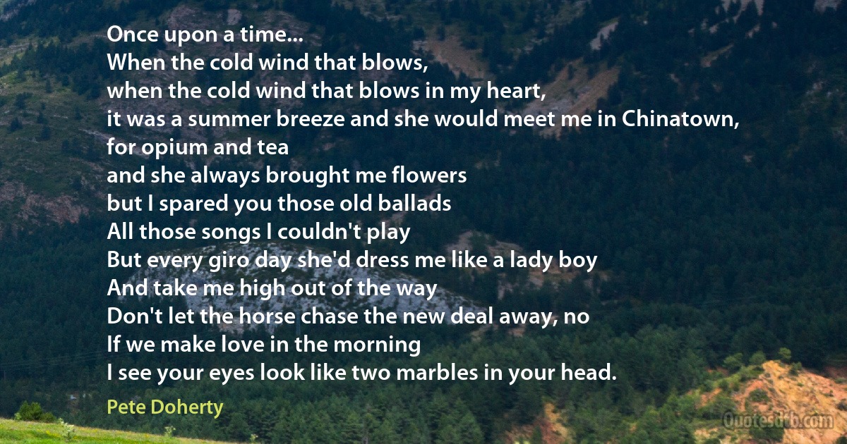 Once upon a time...
When the cold wind that blows,
when the cold wind that blows in my heart,
it was a summer breeze and she would meet me in Chinatown,
for opium and tea
and she always brought me flowers
but I spared you those old ballads
All those songs I couldn't play
But every giro day she'd dress me like a lady boy
And take me high out of the way
Don't let the horse chase the new deal away, no
If we make love in the morning
I see your eyes look like two marbles in your head. (Pete Doherty)