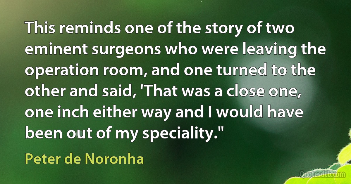 This reminds one of the story of two eminent surgeons who were leaving the operation room, and one turned to the other and said, 'That was a close one, one inch either way and I would have been out of my speciality." (Peter de Noronha)