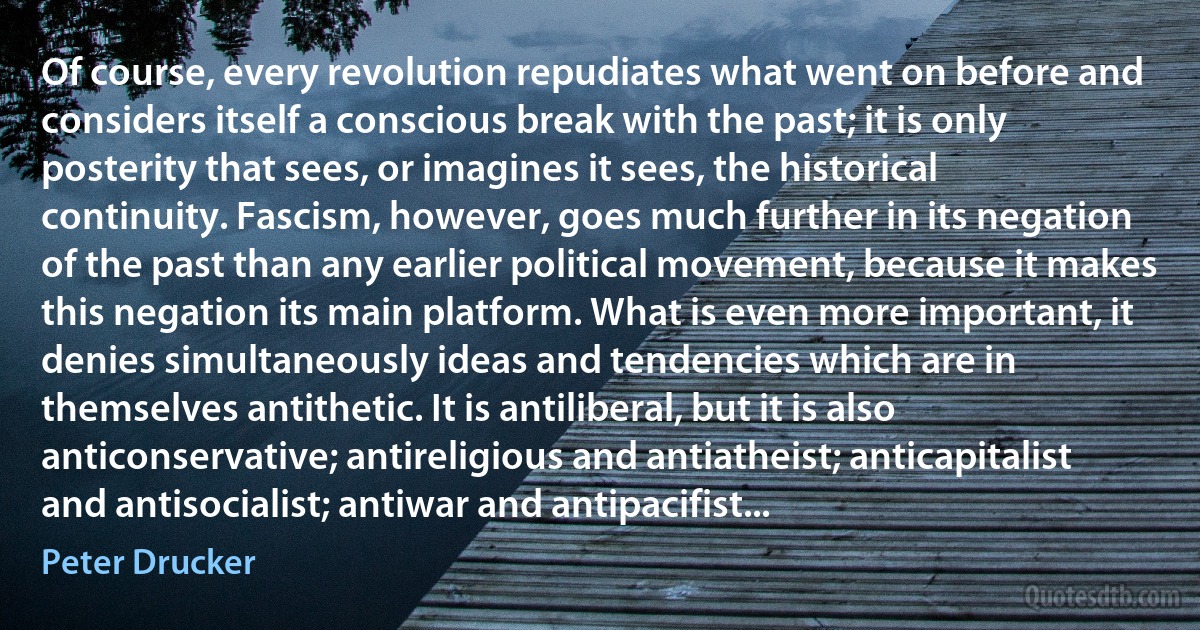 Of course, every revolution repudiates what went on before and considers itself a conscious break with the past; it is only posterity that sees, or imagines it sees, the historical continuity. Fascism, however, goes much further in its negation of the past than any earlier political movement, because it makes this negation its main platform. What is even more important, it denies simultaneously ideas and tendencies which are in themselves antithetic. It is antiliberal, but it is also anticonservative; antireligious and antiatheist; anticapitalist and antisocialist; antiwar and antipacifist... (Peter Drucker)