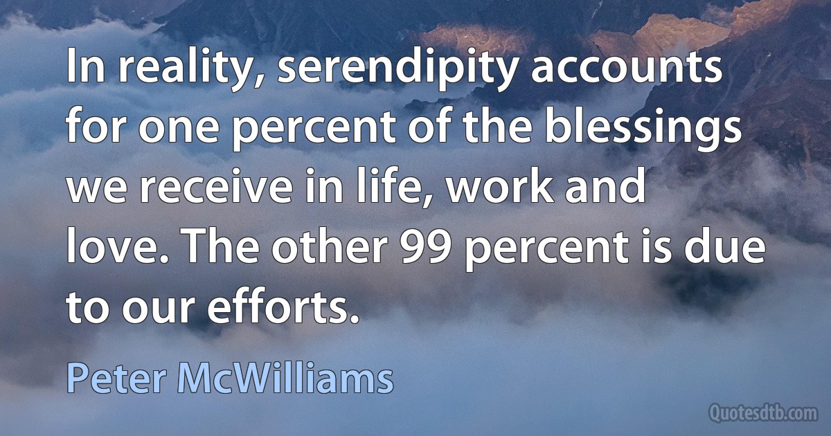 In reality, serendipity accounts for one percent of the blessings we receive in life, work and love. The other 99 percent is due to our efforts. (Peter McWilliams)