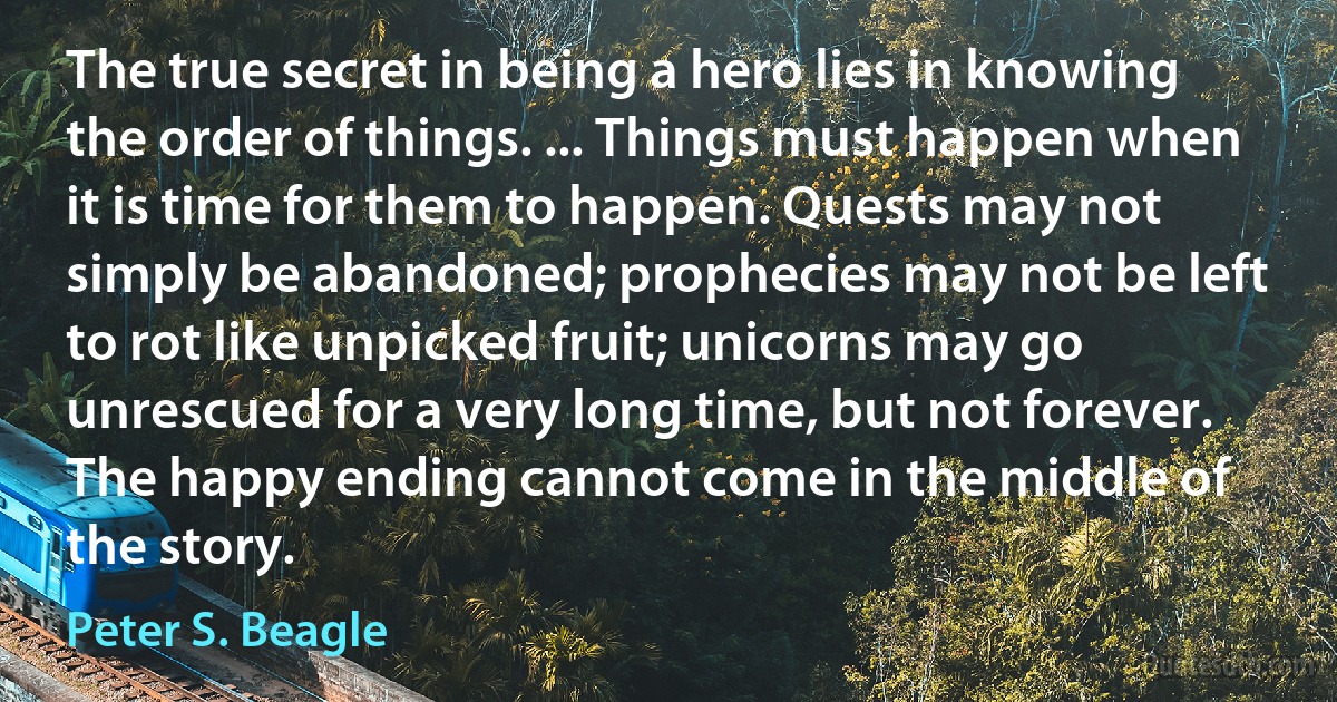 The true secret in being a hero lies in knowing the order of things. ... Things must happen when it is time for them to happen. Quests may not simply be abandoned; prophecies may not be left to rot like unpicked fruit; unicorns may go unrescued for a very long time, but not forever. The happy ending cannot come in the middle of the story. (Peter S. Beagle)