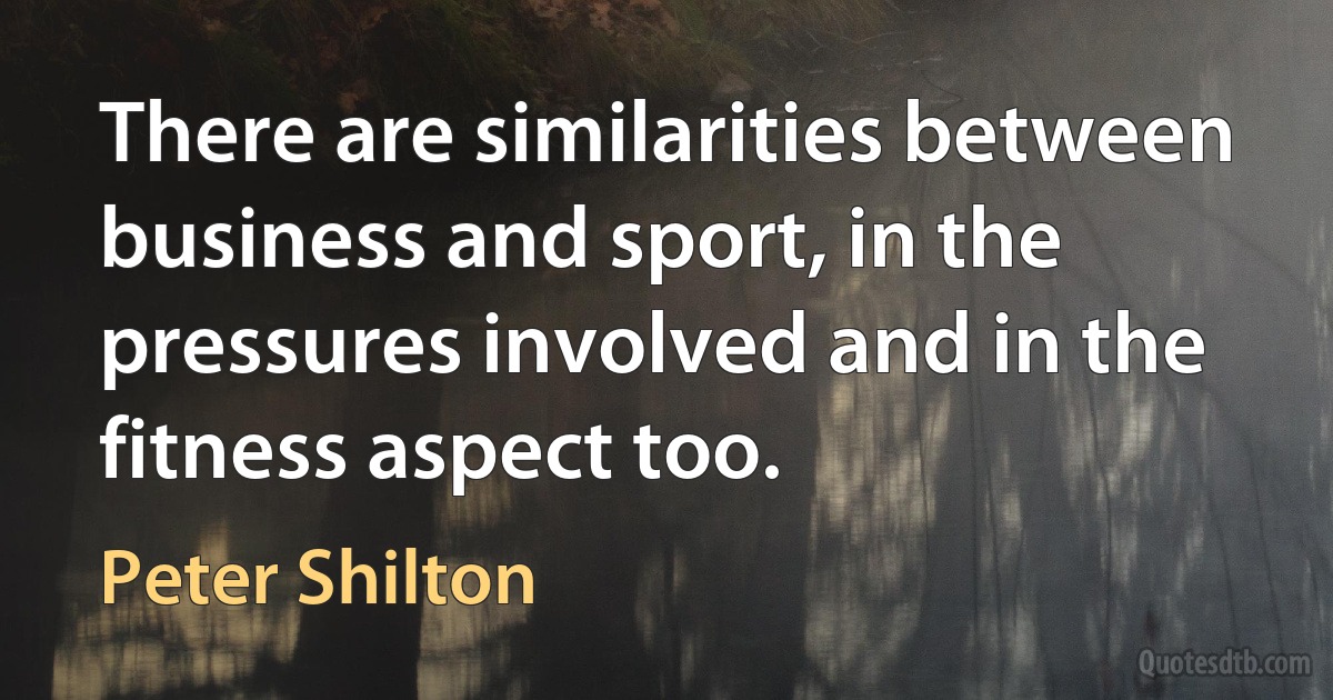 There are similarities between business and sport, in the pressures involved and in the fitness aspect too. (Peter Shilton)