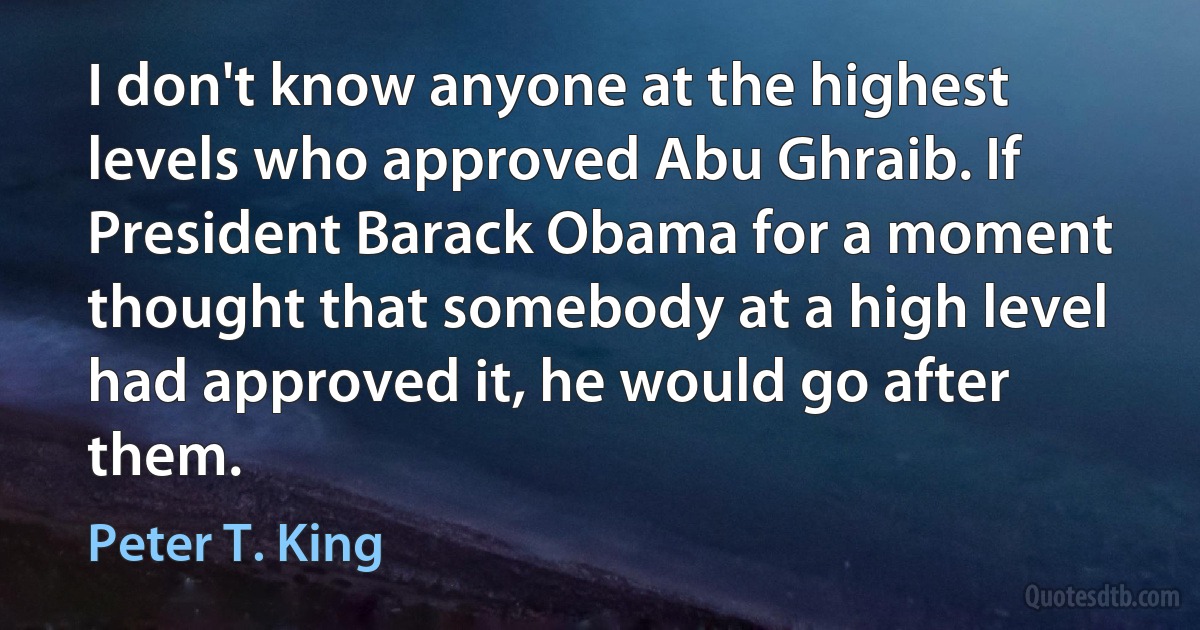 I don't know anyone at the highest levels who approved Abu Ghraib. If President Barack Obama for a moment thought that somebody at a high level had approved it, he would go after them. (Peter T. King)