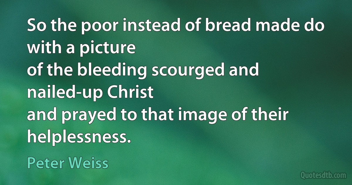 So the poor instead of bread made do with a picture
of the bleeding scourged and nailed-up Christ
and prayed to that image of their helplessness. (Peter Weiss)