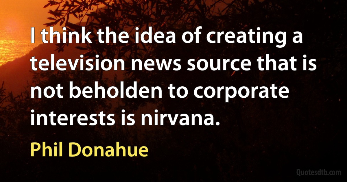 I think the idea of creating a television news source that is not beholden to corporate interests is nirvana. (Phil Donahue)