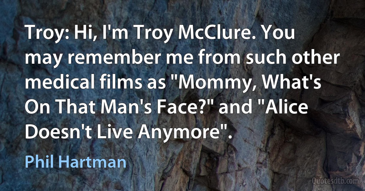 Troy: Hi, I'm Troy McClure. You may remember me from such other medical films as "Mommy, What's On That Man's Face?" and "Alice Doesn't Live Anymore". (Phil Hartman)