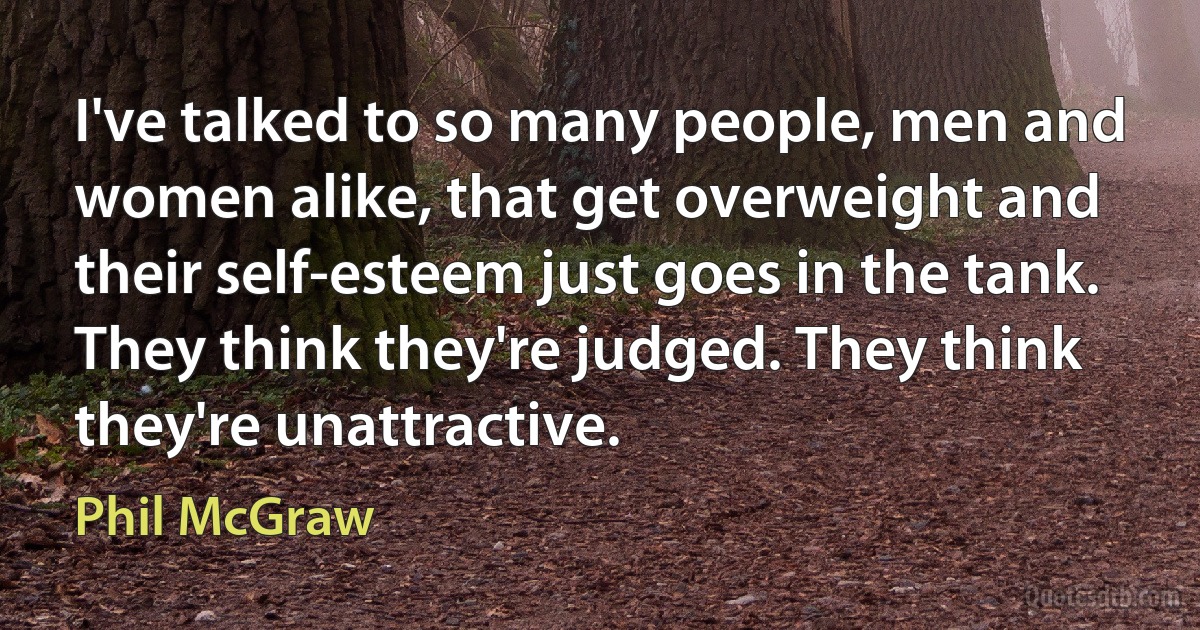 I've talked to so many people, men and women alike, that get overweight and their self-esteem just goes in the tank. They think they're judged. They think they're unattractive. (Phil McGraw)