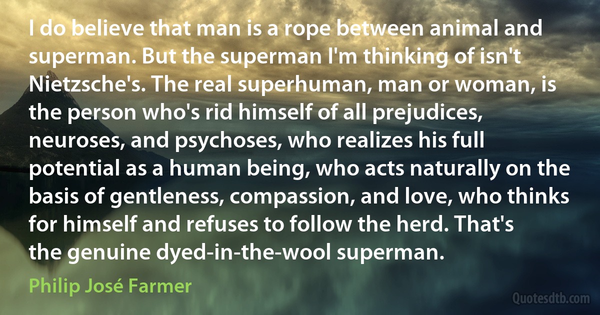 I do believe that man is a rope between animal and superman. But the superman I'm thinking of isn't Nietzsche's. The real superhuman, man or woman, is the person who's rid himself of all prejudices, neuroses, and psychoses, who realizes his full potential as a human being, who acts naturally on the basis of gentleness, compassion, and love, who thinks for himself and refuses to follow the herd. That's the genuine dyed-in-the-wool superman. (Philip José Farmer)