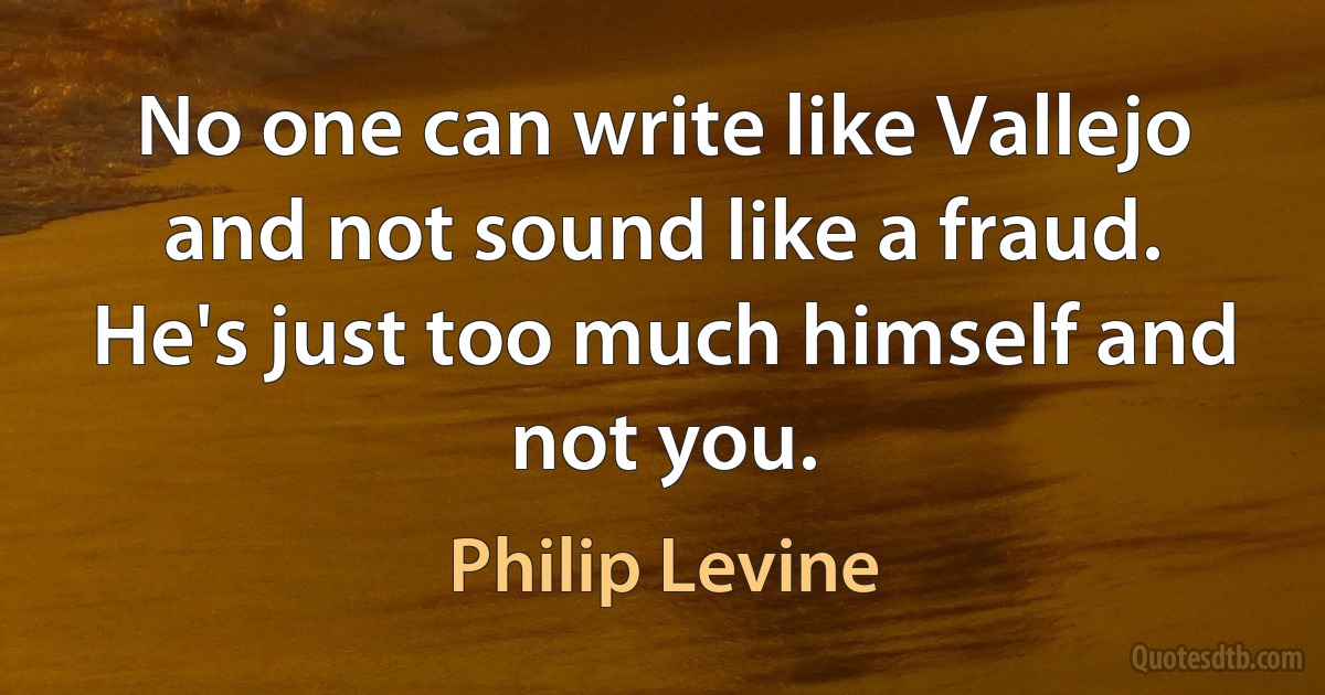 No one can write like Vallejo and not sound like a fraud. He's just too much himself and not you. (Philip Levine)