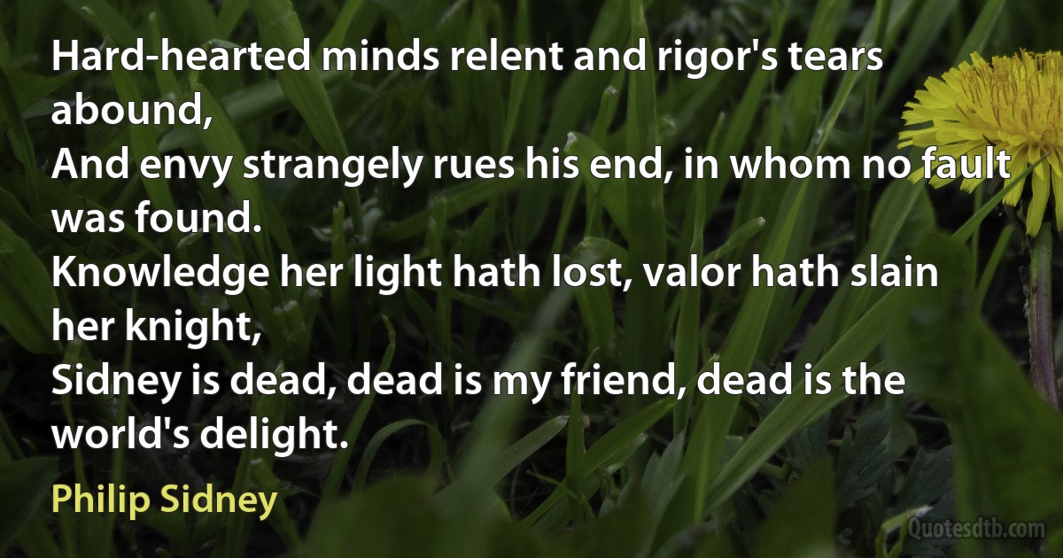 Hard-hearted minds relent and rigor's tears abound,
And envy strangely rues his end, in whom no fault was found.
Knowledge her light hath lost, valor hath slain her knight,
Sidney is dead, dead is my friend, dead is the world's delight. (Philip Sidney)