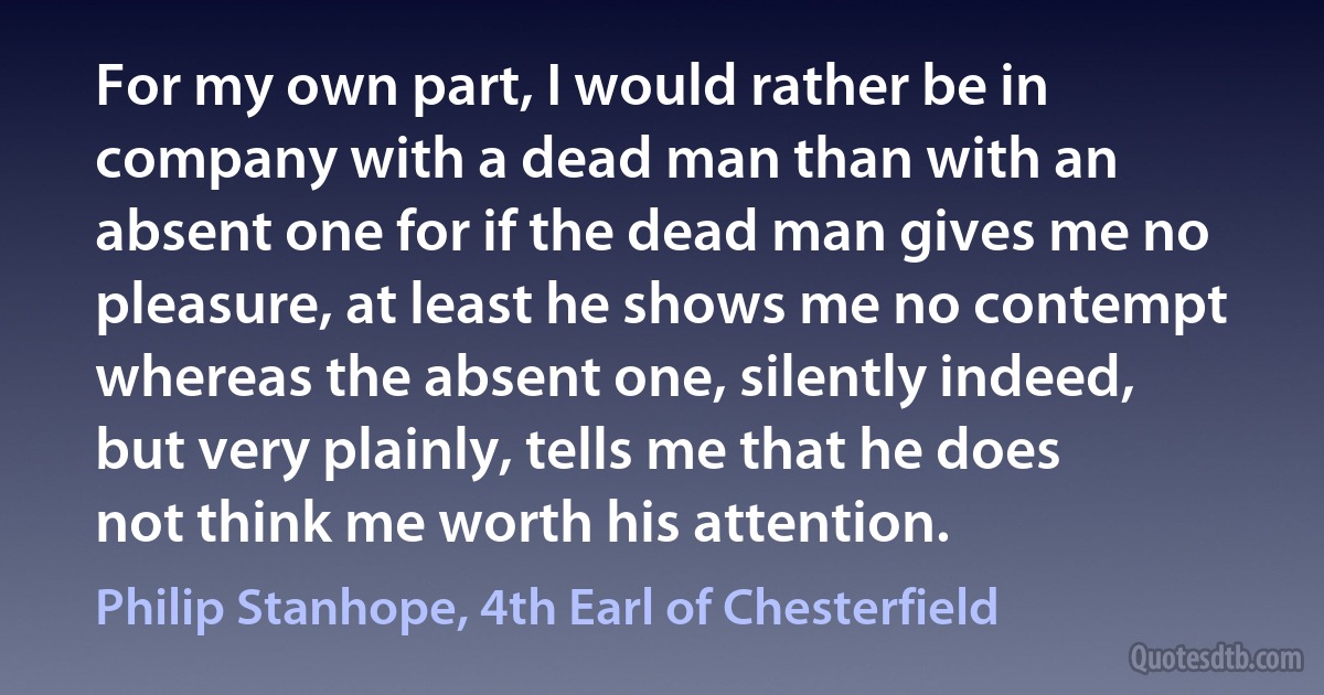 For my own part, I would rather be in company with a dead man than with an absent one for if the dead man gives me no pleasure, at least he shows me no contempt whereas the absent one, silently indeed, but very plainly, tells me that he does not think me worth his attention. (Philip Stanhope, 4th Earl of Chesterfield)