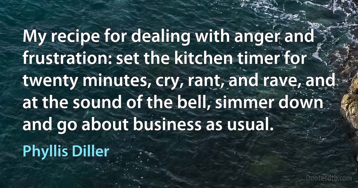 My recipe for dealing with anger and frustration: set the kitchen timer for twenty minutes, cry, rant, and rave, and at the sound of the bell, simmer down and go about business as usual. (Phyllis Diller)