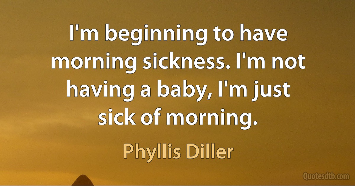 I'm beginning to have morning sickness. I'm not having a baby, I'm just sick of morning. (Phyllis Diller)