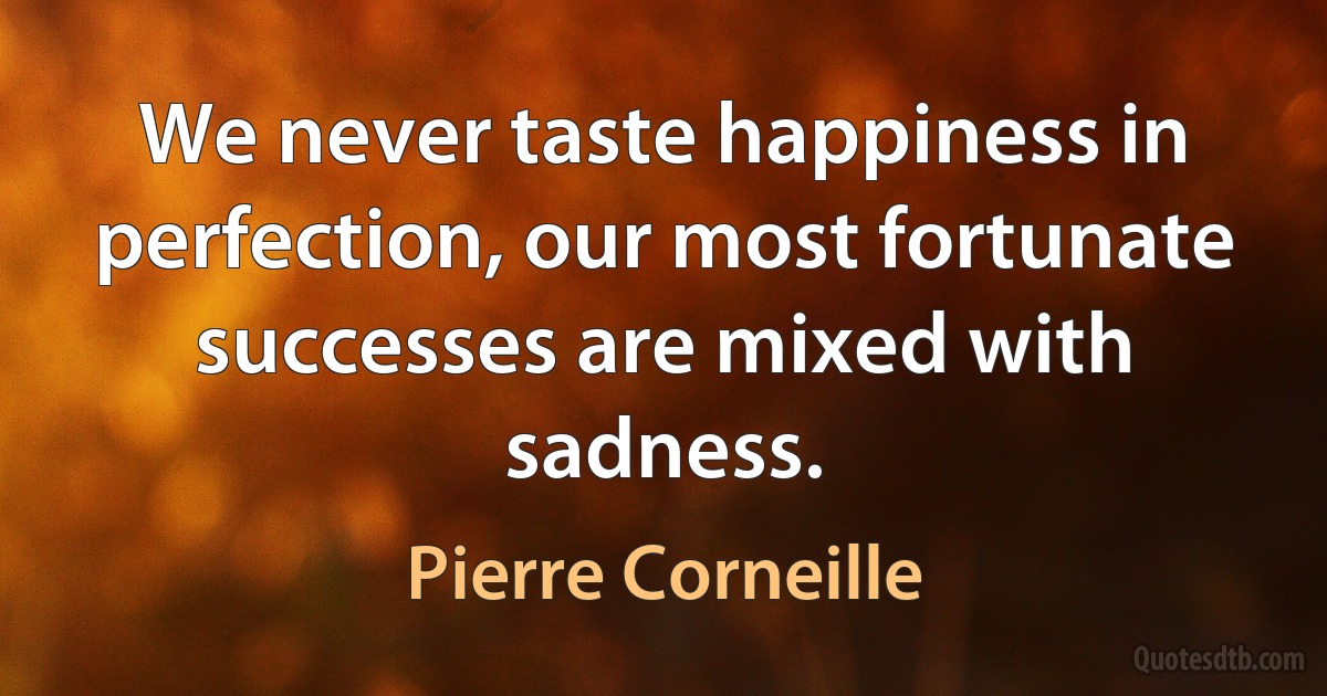 We never taste happiness in perfection, our most fortunate successes are mixed with sadness. (Pierre Corneille)