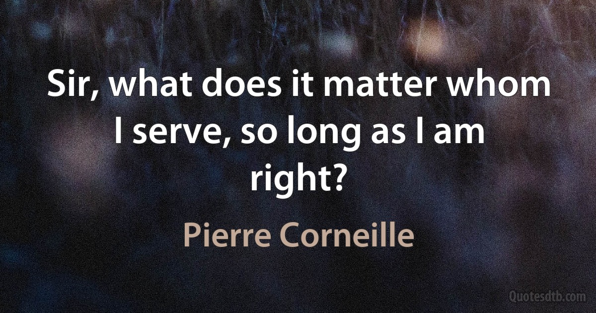 Sir, what does it matter whom I serve, so long as I am right? (Pierre Corneille)