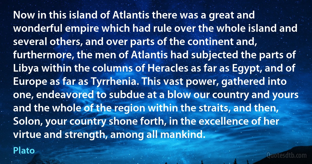 Now in this island of Atlantis there was a great and wonderful empire which had rule over the whole island and several others, and over parts of the continent and, furthermore, the men of Atlantis had subjected the parts of Libya within the columns of Heracles as far as Egypt, and of Europe as far as Tyrrhenia. This vast power, gathered into one, endeavored to subdue at a blow our country and yours and the whole of the region within the straits, and then, Solon, your country shone forth, in the excellence of her virtue and strength, among all mankind. (Plato)