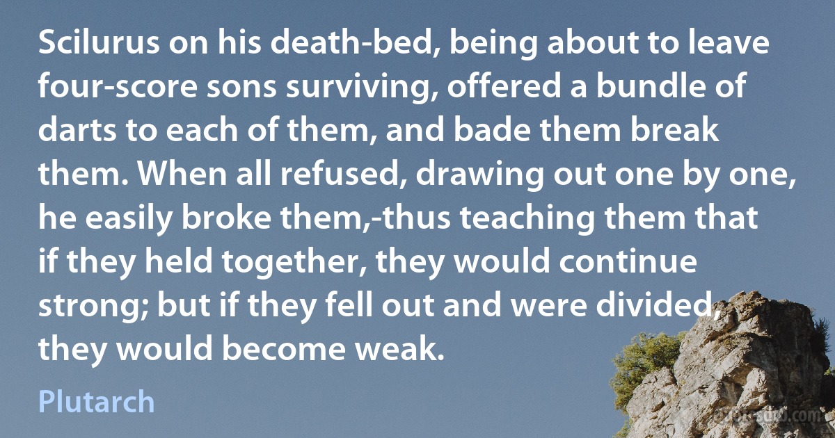 Scilurus on his death-bed, being about to leave four-score sons surviving, offered a bundle of darts to each of them, and bade them break them. When all refused, drawing out one by one, he easily broke them,-thus teaching them that if they held together, they would continue strong; but if they fell out and were divided, they would become weak. (Plutarch)