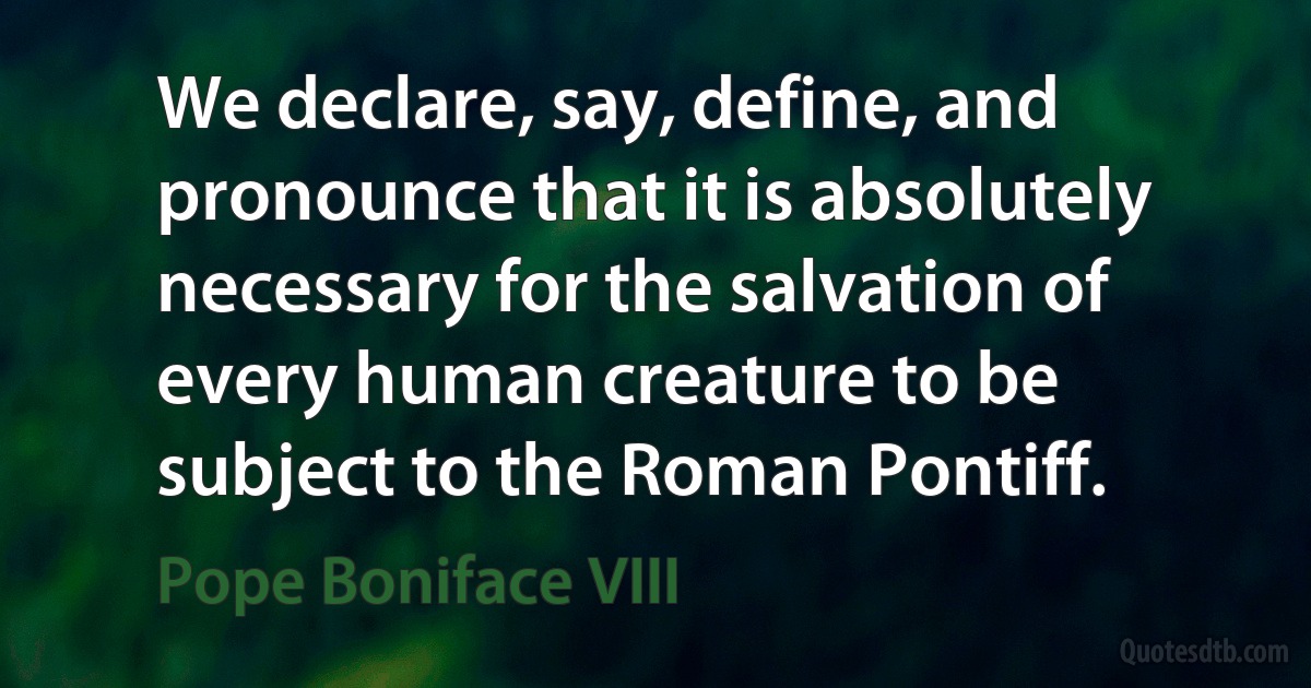 We declare, say, define, and pronounce that it is absolutely necessary for the salvation of every human creature to be subject to the Roman Pontiff. (Pope Boniface VIII)