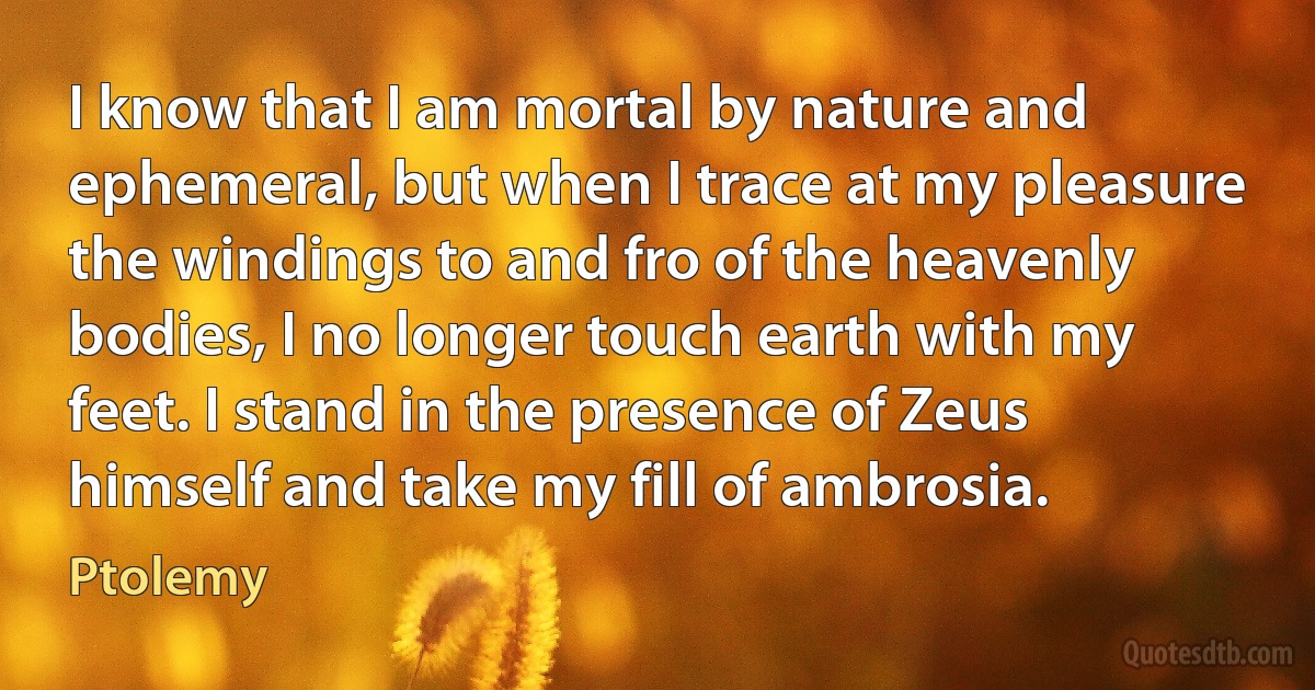 I know that I am mortal by nature and ephemeral, but when I trace at my pleasure the windings to and fro of the heavenly bodies, I no longer touch earth with my feet. I stand in the presence of Zeus himself and take my fill of ambrosia. (Ptolemy)