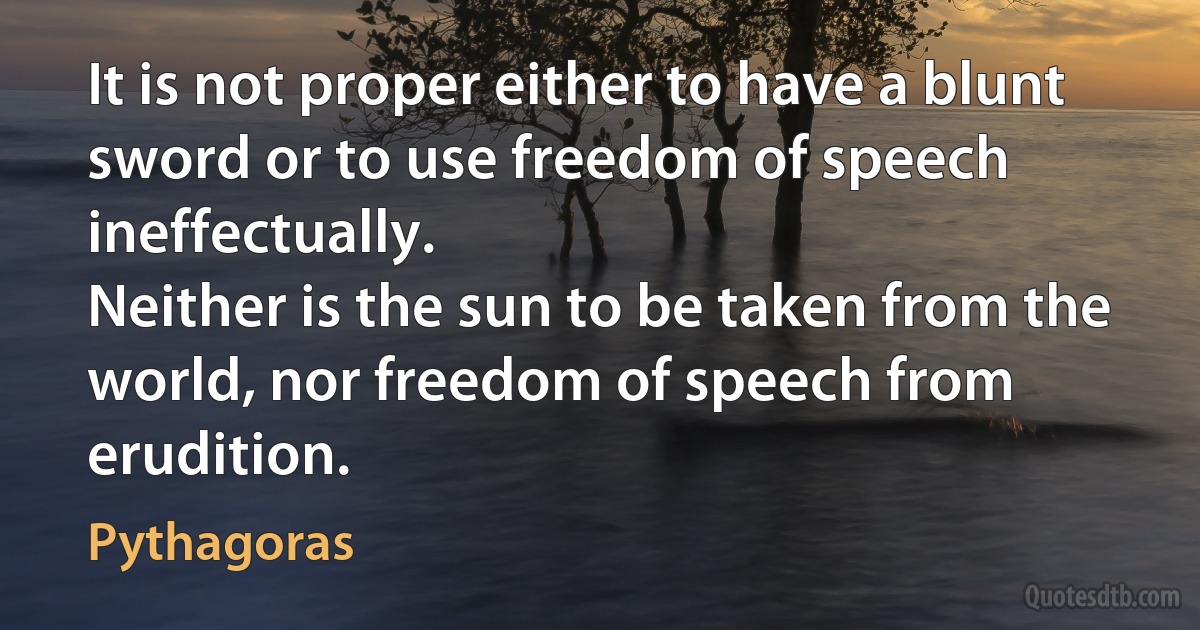 It is not proper either to have a blunt sword or to use freedom of speech ineffectually.
Neither is the sun to be taken from the world, nor freedom of speech from erudition. (Pythagoras)