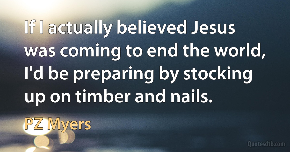 If I actually believed Jesus was coming to end the world, I'd be preparing by stocking up on timber and nails. (PZ Myers)