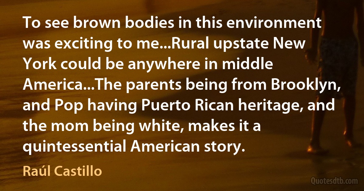 To see brown bodies in this environment was exciting to me...Rural upstate New York could be anywhere in middle America...The parents being from Brooklyn, and Pop having Puerto Rican heritage, and the mom being white, makes it a quintessential American story. (Raúl Castillo)