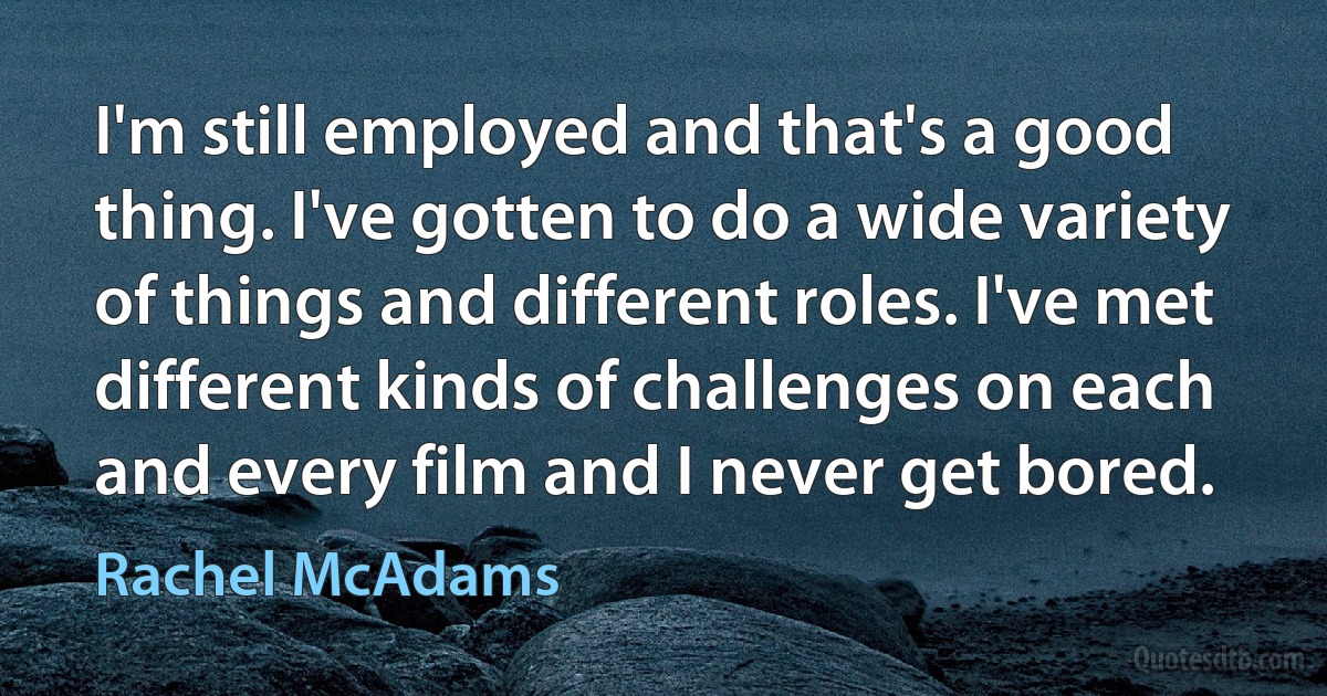 I'm still employed and that's a good thing. I've gotten to do a wide variety of things and different roles. I've met different kinds of challenges on each and every film and I never get bored. (Rachel McAdams)