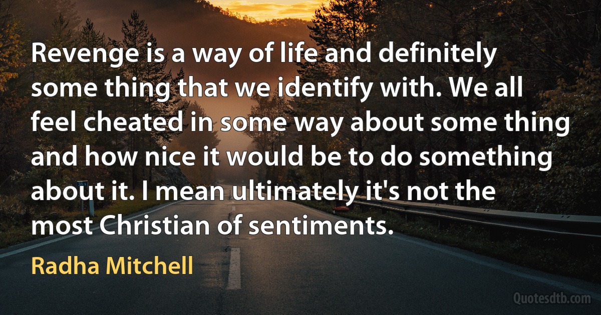 Revenge is a way of life and definitely some thing that we identify with. We all feel cheated in some way about some thing and how nice it would be to do something about it. I mean ultimately it's not the most Christian of sentiments. (Radha Mitchell)