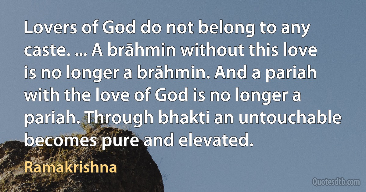 Lovers of God do not belong to any caste. ... A brāhmin without this love is no longer a brāhmin. And a pariah with the love of God is no longer a pariah. Through bhakti an untouchable becomes pure and elevated. (Ramakrishna)