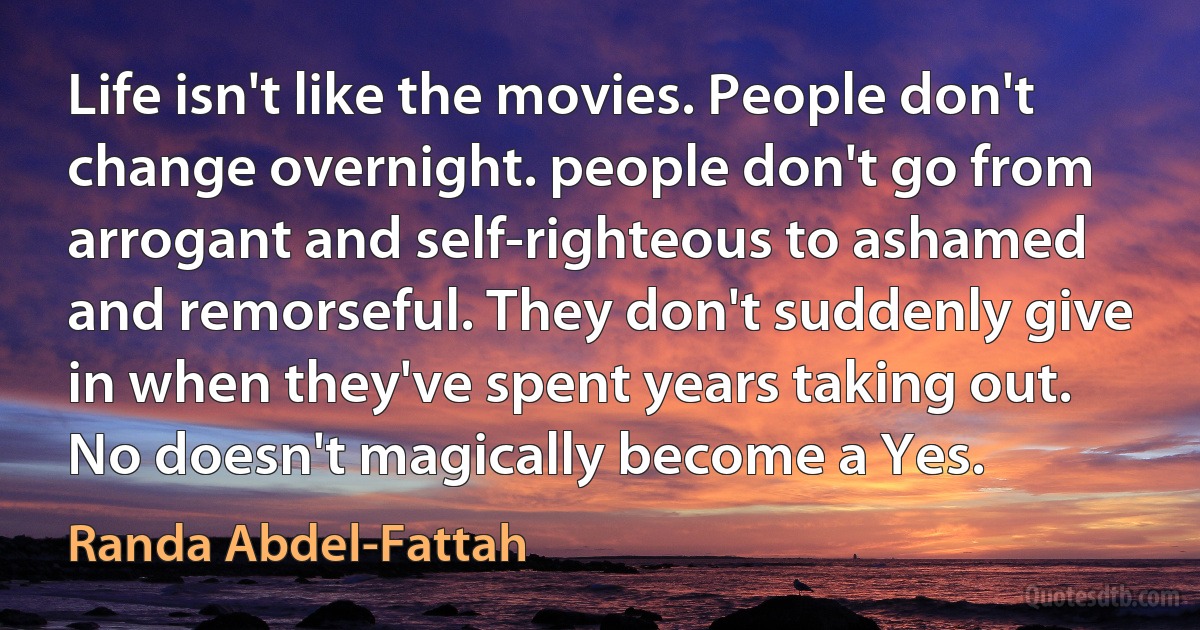 Life isn't like the movies. People don't change overnight. people don't go from arrogant and self-righteous to ashamed and remorseful. They don't suddenly give in when they've spent years taking out. No doesn't magically become a Yes. (Randa Abdel-Fattah)