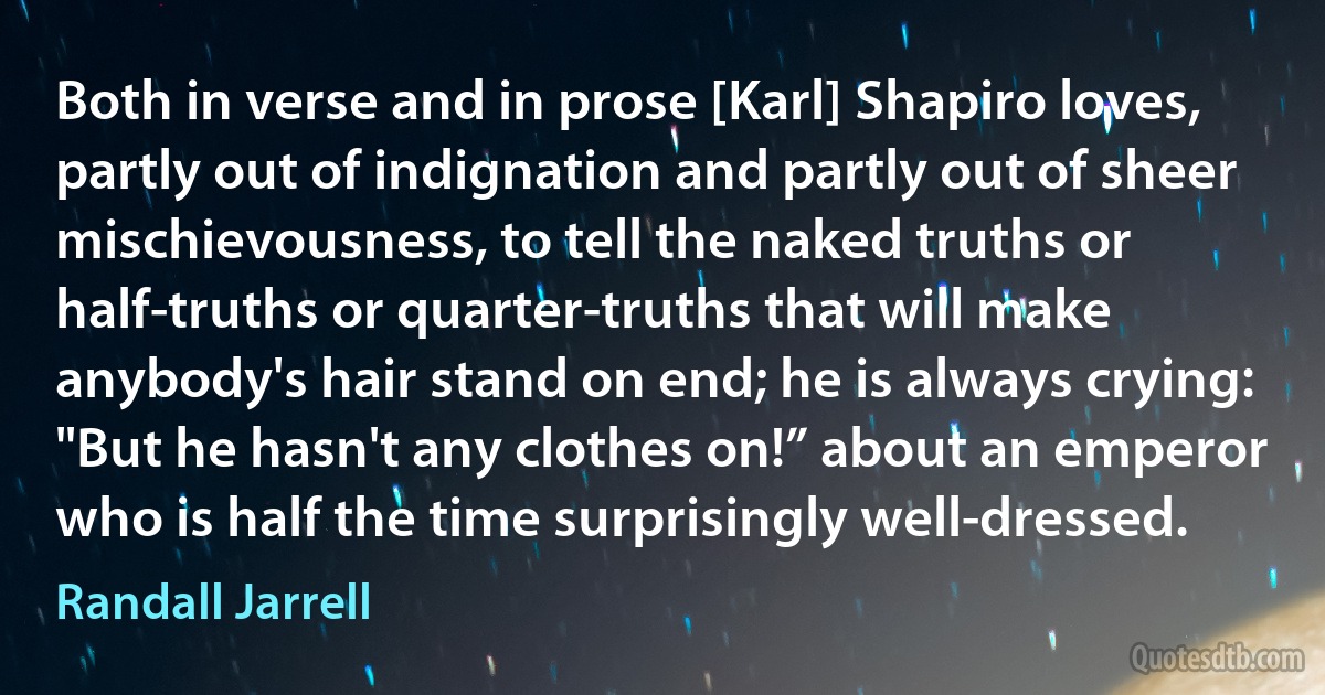 Both in verse and in prose [Karl] Shapiro loves, partly out of indignation and partly out of sheer mischievousness, to tell the naked truths or half-truths or quarter-truths that will make anybody's hair stand on end; he is always crying: "But he hasn't any clothes on!” about an emperor who is half the time surprisingly well-dressed. (Randall Jarrell)