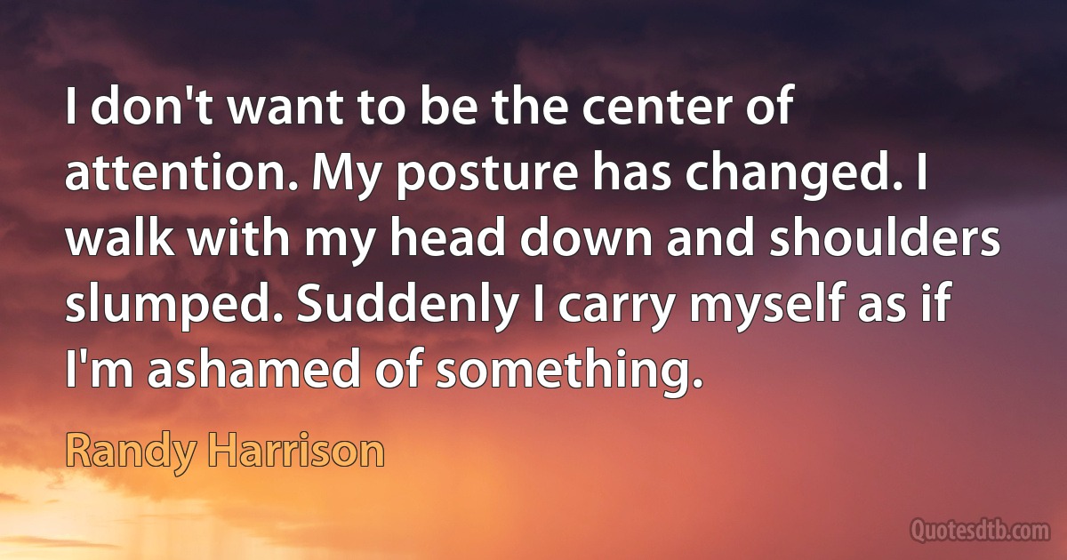 I don't want to be the center of attention. My posture has changed. I walk with my head down and shoulders slumped. Suddenly I carry myself as if I'm ashamed of something. (Randy Harrison)