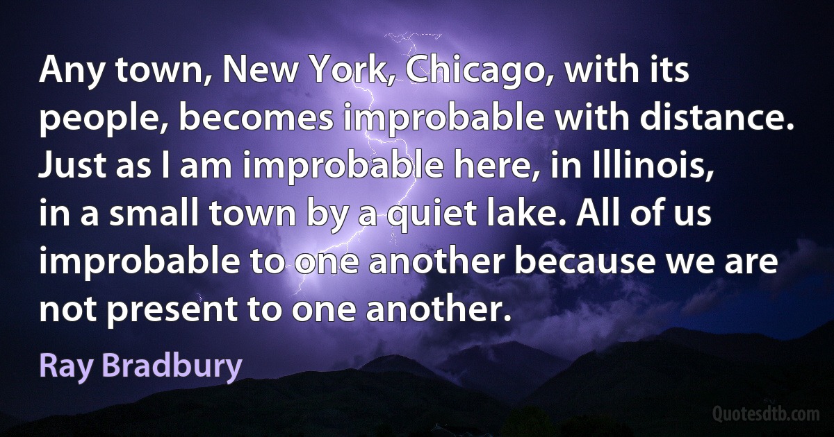 Any town, New York, Chicago, with its people, becomes improbable with distance. Just as I am improbable here, in Illinois, in a small town by a quiet lake. All of us improbable to one another because we are not present to one another. (Ray Bradbury)