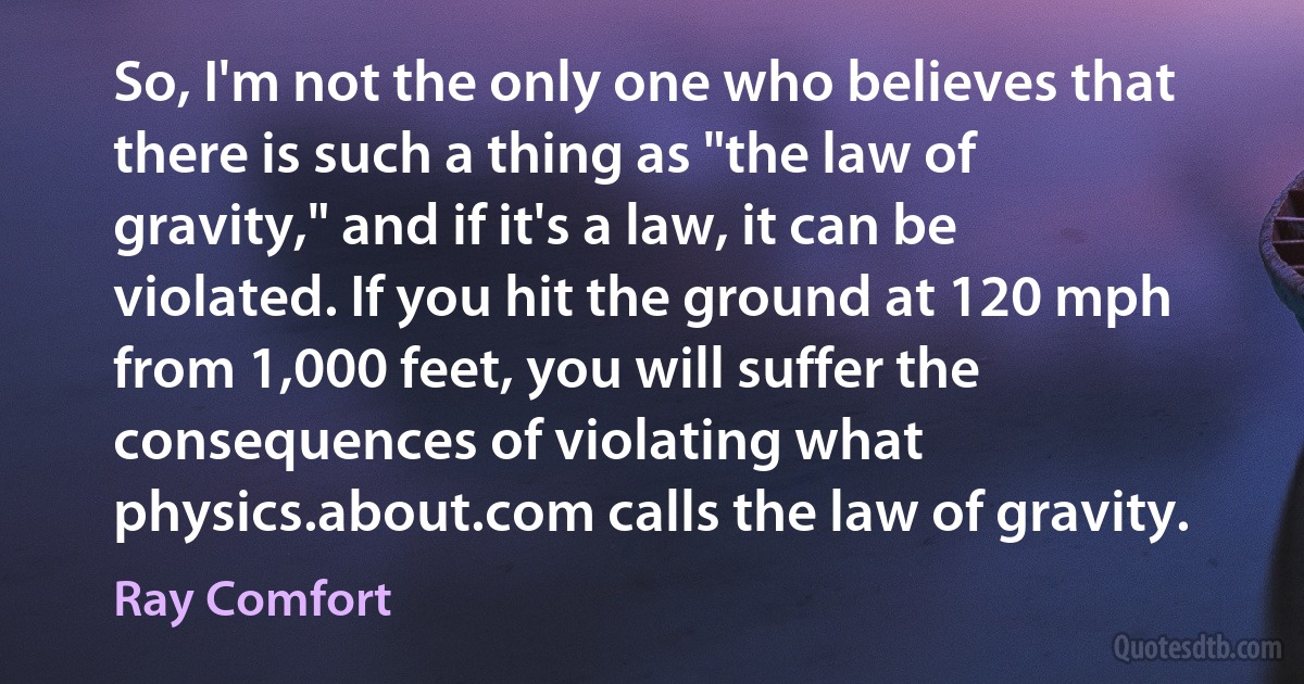 So, I'm not the only one who believes that there is such a thing as "the law of gravity," and if it's a law, it can be violated. If you hit the ground at 120 mph from 1,000 feet, you will suffer the consequences of violating what physics.about.com calls the law of gravity. (Ray Comfort)