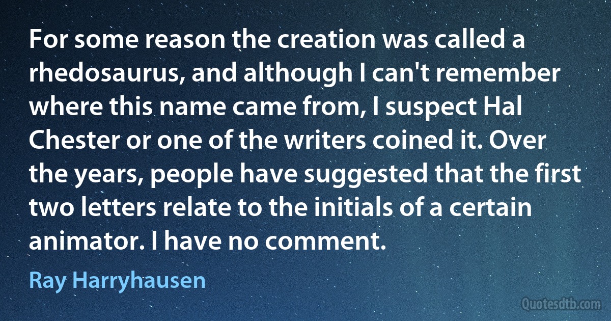 For some reason the creation was called a rhedosaurus, and although I can't remember where this name came from, I suspect Hal Chester or one of the writers coined it. Over the years, people have suggested that the first two letters relate to the initials of a certain animator. I have no comment. (Ray Harryhausen)