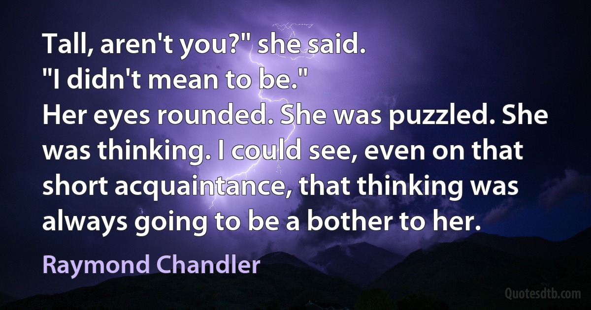 Tall, aren't you?" she said.
"I didn't mean to be."
Her eyes rounded. She was puzzled. She was thinking. I could see, even on that short acquaintance, that thinking was always going to be a bother to her. (Raymond Chandler)