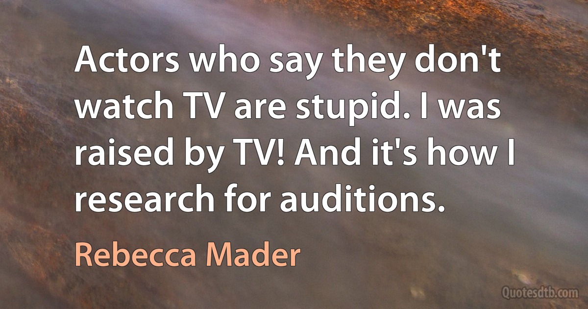 Actors who say they don't watch TV are stupid. I was raised by TV! And it's how I research for auditions. (Rebecca Mader)