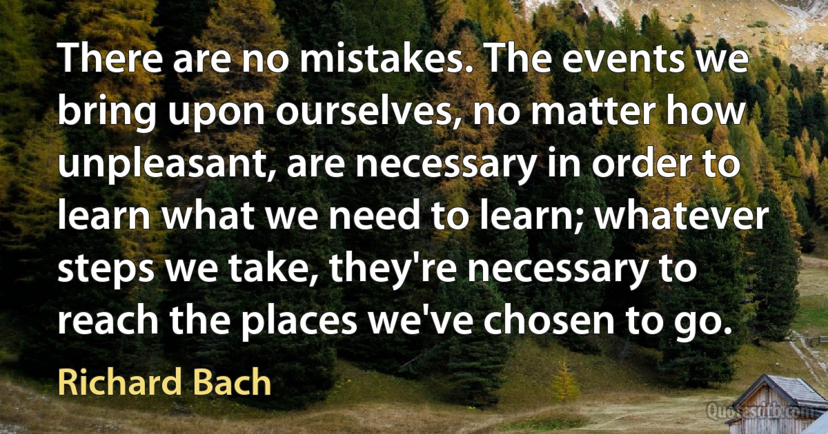 There are no mistakes. The events we bring upon ourselves, no matter how unpleasant, are necessary in order to learn what we need to learn; whatever steps we take, they're necessary to reach the places we've chosen to go. (Richard Bach)