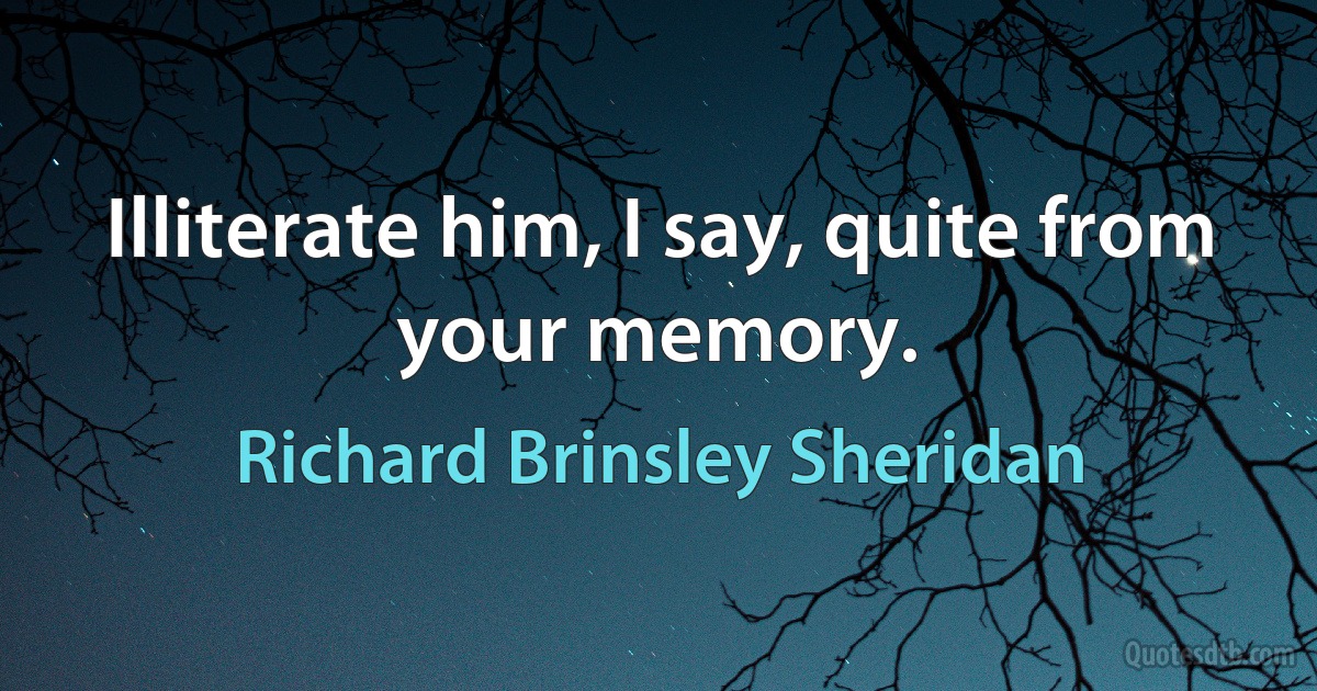 Illiterate him, I say, quite from your memory. (Richard Brinsley Sheridan)