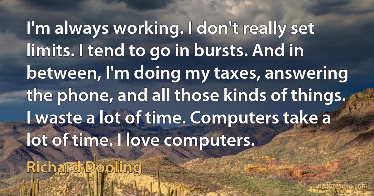 I'm always working. I don't really set limits. I tend to go in bursts. And in between, I'm doing my taxes, answering the phone, and all those kinds of things. I waste a lot of time. Computers take a lot of time. I love computers. (Richard Dooling)