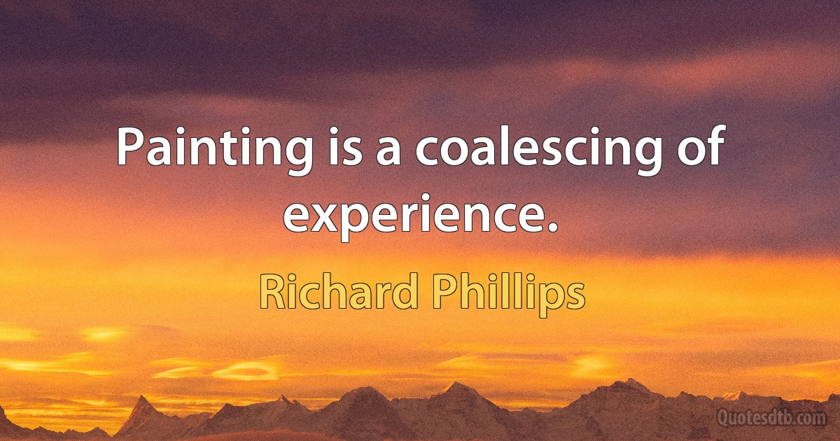 Painting is a coalescing of experience. (Richard Phillips)