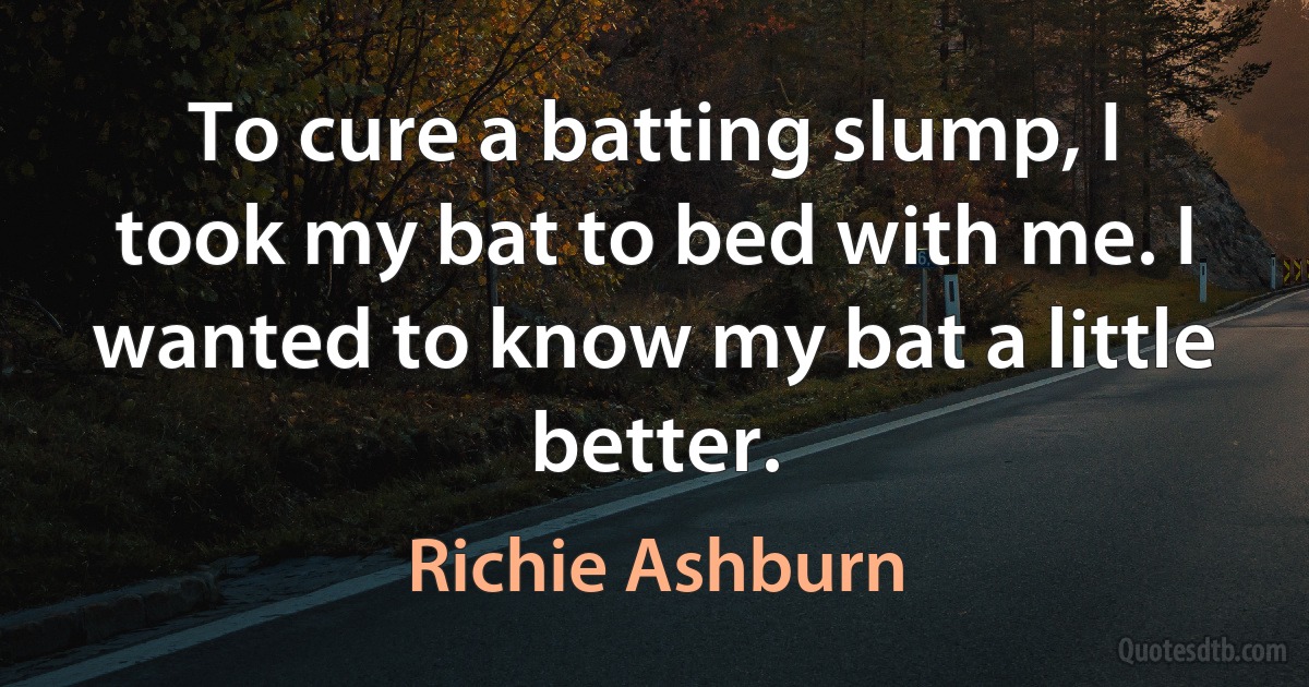 To cure a batting slump, I took my bat to bed with me. I wanted to know my bat a little better. (Richie Ashburn)