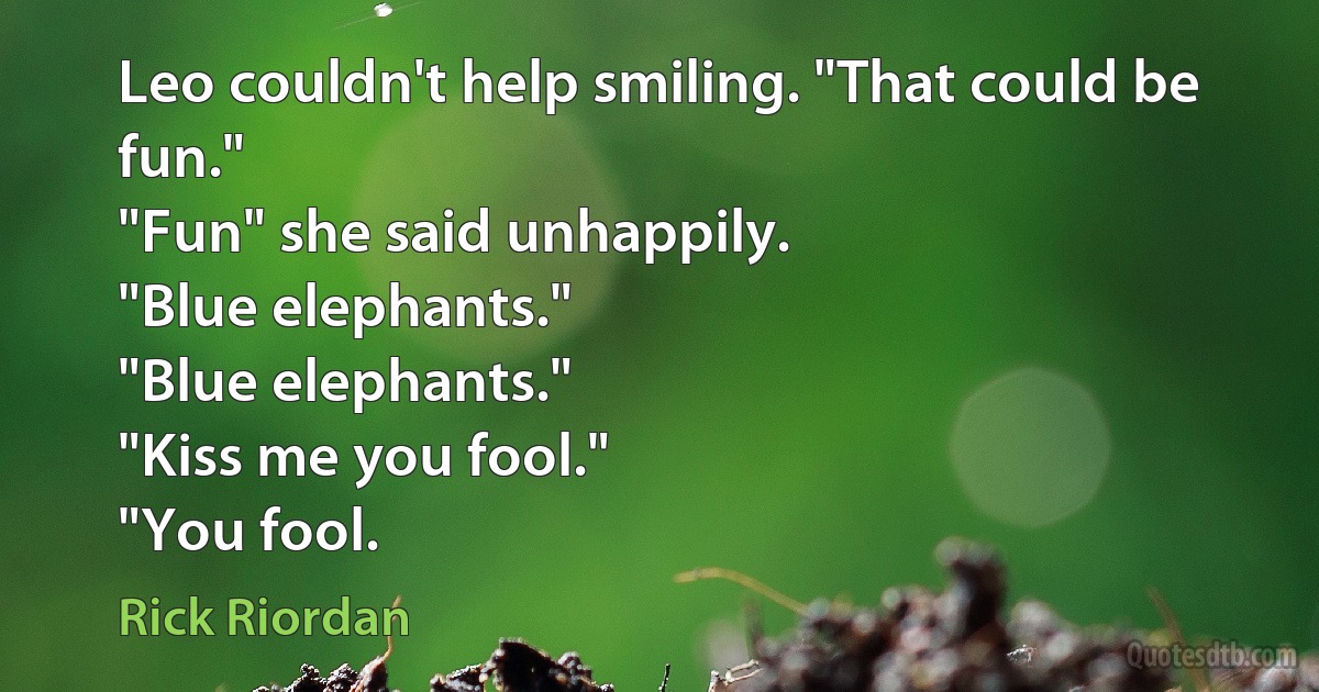 Leo couldn't help smiling. "That could be fun."
"Fun" she said unhappily.
"Blue elephants."
"Blue elephants."
"Kiss me you fool."
"You fool. (Rick Riordan)