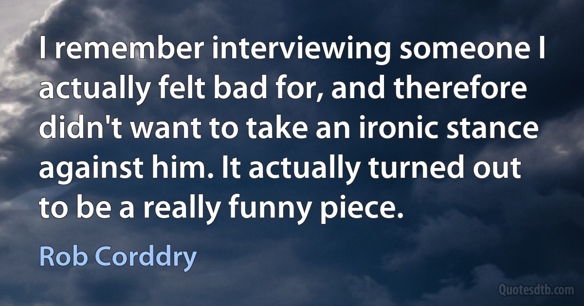 I remember interviewing someone I actually felt bad for, and therefore didn't want to take an ironic stance against him. It actually turned out to be a really funny piece. (Rob Corddry)