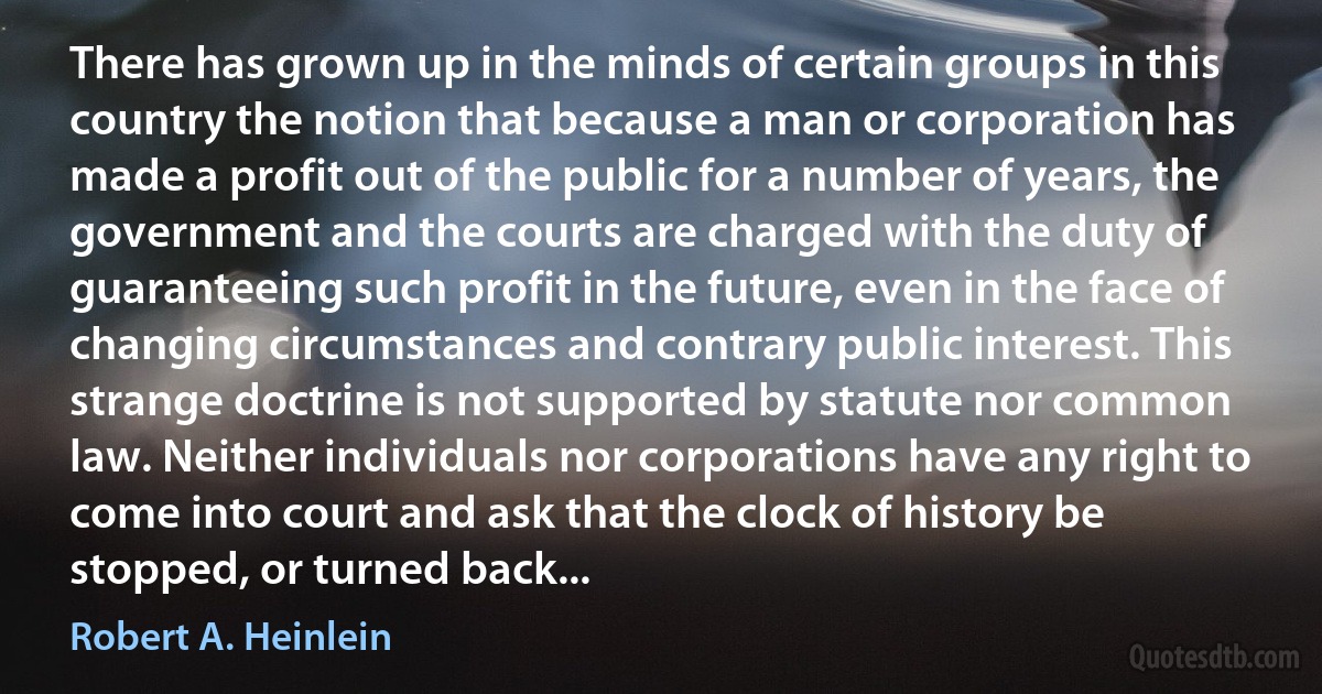 There has grown up in the minds of certain groups in this country the notion that because a man or corporation has made a profit out of the public for a number of years, the government and the courts are charged with the duty of guaranteeing such profit in the future, even in the face of changing circumstances and contrary public interest. This strange doctrine is not supported by statute nor common law. Neither individuals nor corporations have any right to come into court and ask that the clock of history be stopped, or turned back... (Robert A. Heinlein)