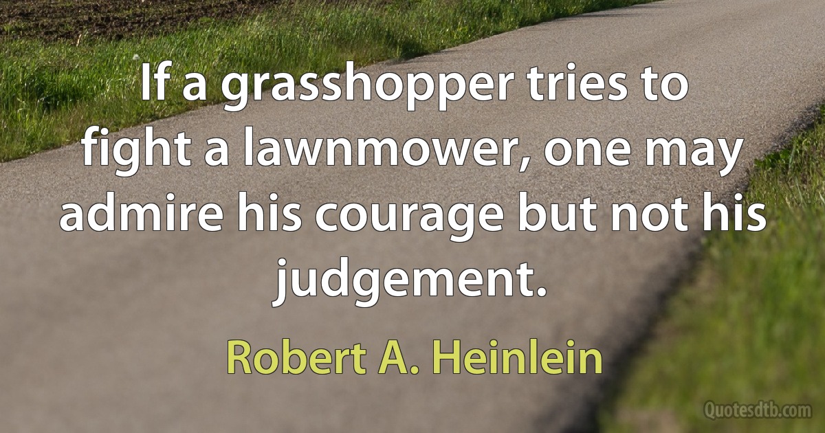 If a grasshopper tries to fight a lawnmower, one may admire his courage but not his judgement. (Robert A. Heinlein)