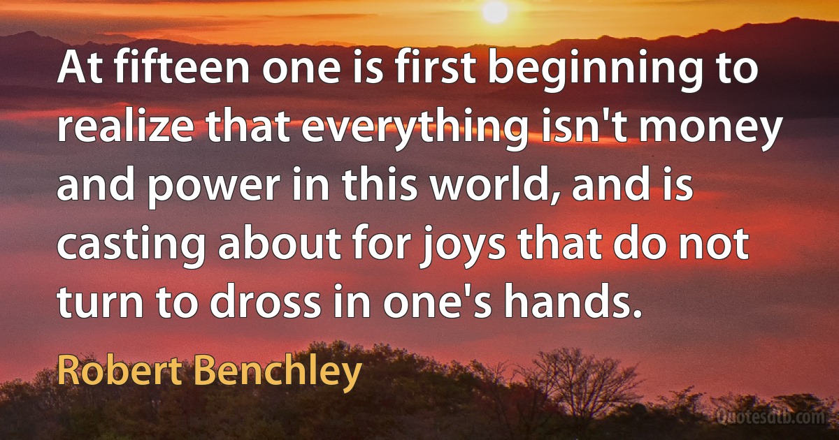 At fifteen one is first beginning to realize that everything isn't money and power in this world, and is casting about for joys that do not turn to dross in one's hands. (Robert Benchley)