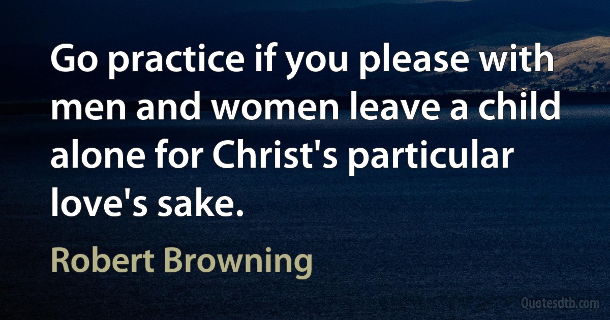 Go practice if you please with men and women leave a child alone for Christ's particular love's sake. (Robert Browning)