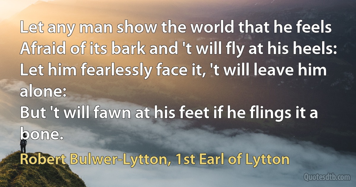 Let any man show the world that he feels
Afraid of its bark and 't will fly at his heels:
Let him fearlessly face it, 't will leave him alone:
But 't will fawn at his feet if he flings it a bone. (Robert Bulwer-Lytton, 1st Earl of Lytton)