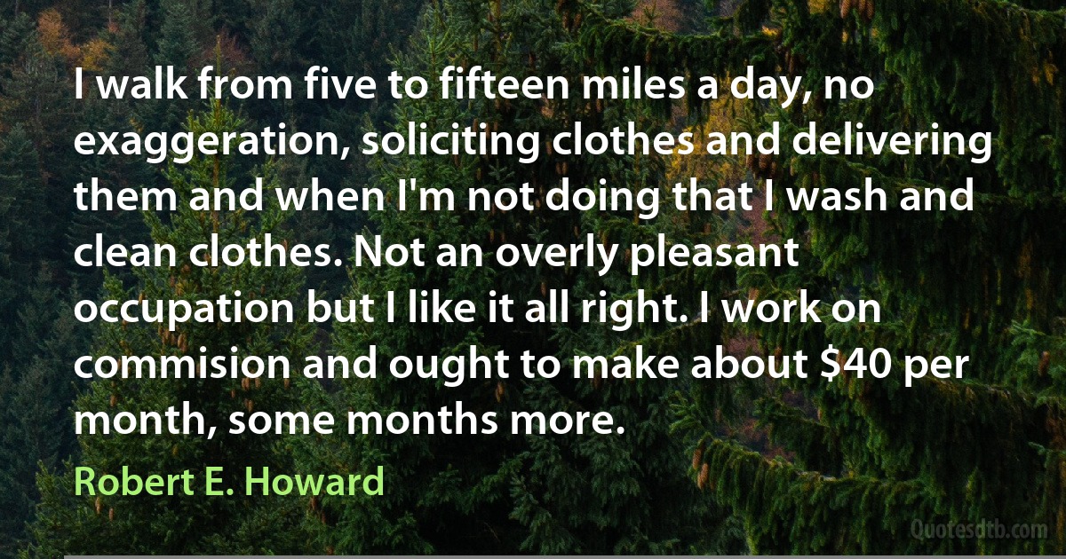 I walk from five to fifteen miles a day, no exaggeration, soliciting clothes and delivering them and when I'm not doing that I wash and clean clothes. Not an overly pleasant occupation but I like it all right. I work on commision and ought to make about $40 per month, some months more. (Robert E. Howard)